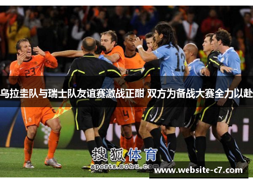 乌拉圭队与瑞士队友谊赛激战正酣 双方为备战大赛全力以赴 乌拉圭队与瑞士队友谊赛激战正酣 双方为备战大赛全力以赴