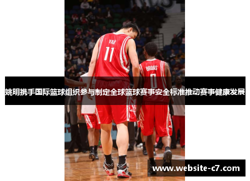 姚明携手国际篮球组织参与制定全球篮球赛事安全标准推动赛事健康发展