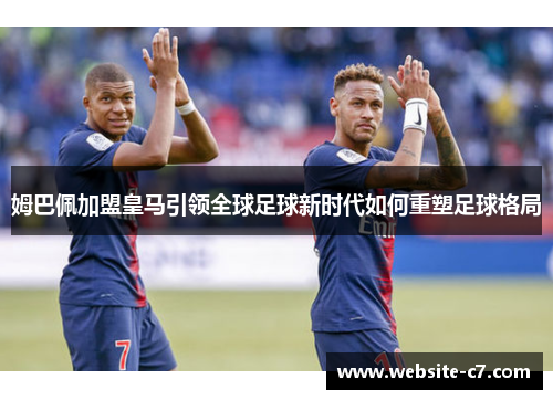 姆巴佩加盟皇马引领全球足球新时代如何重塑足球格局 姆巴佩加盟皇马引领全球足球新时代如何重塑足球格局