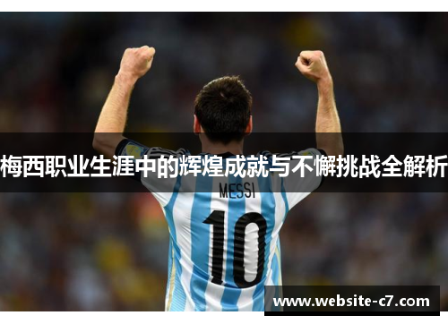 梅西职业生涯中的辉煌成就与不懈挑战全解析 梅西职业生涯中的辉煌成就与不懈挑战全解析