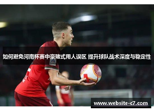 如何避免河南杯赛中豪赌式用人误区 提升球队战术深度与稳定性 如何避免河南杯赛中豪赌式用人误区 提升球队战术深度与稳定性