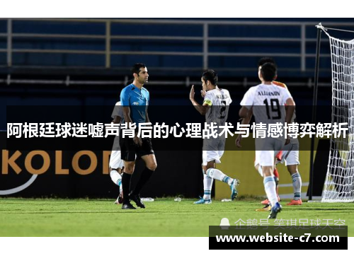 阿根廷球迷嘘声背后的心理战术与情感博弈解析 阿根廷球迷嘘声背后的心理战术与情感博弈解析