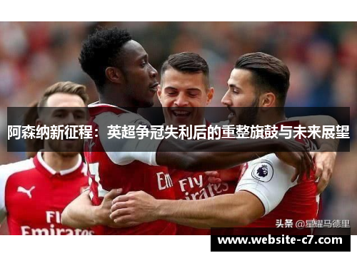 阿森纳新征程:英超争冠失利后的重整旗鼓与未来展望 阿森纳新征程:英超争冠失利后的重整旗鼓与未来展望