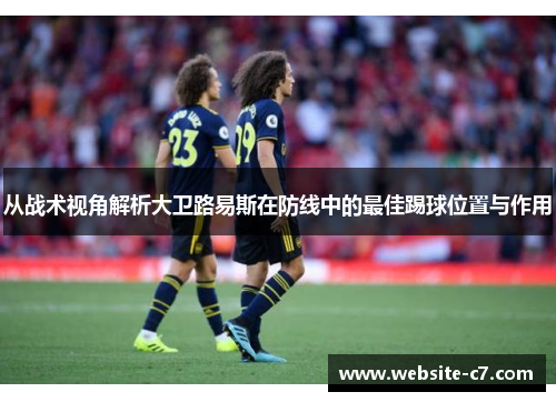 从战术视角解析大卫路易斯在防线中的最佳踢球位置与作用