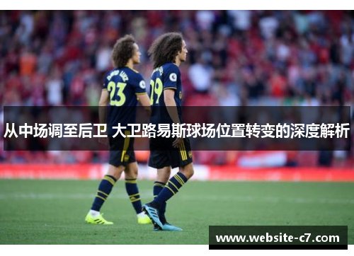 从中场调至后卫 大卫路易斯球场位置转变的深度解析