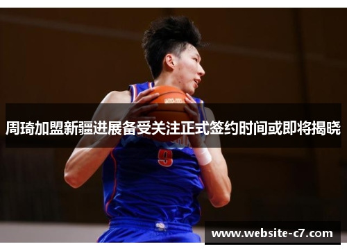 周琦加盟新疆进展备受关注正式签约时间或即将揭晓