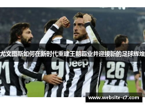 尤文图斯如何在新时代重建王朝霸业并迎接新的足球辉煌 尤文图斯如何在新时代重建王朝霸业并迎接新的足球辉煌