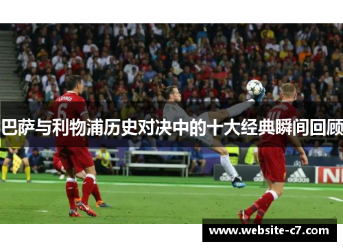 巴萨与利物浦历史对决中的十大经典瞬间回顾 巴萨与利物浦历史对决中的十大经典瞬间回顾